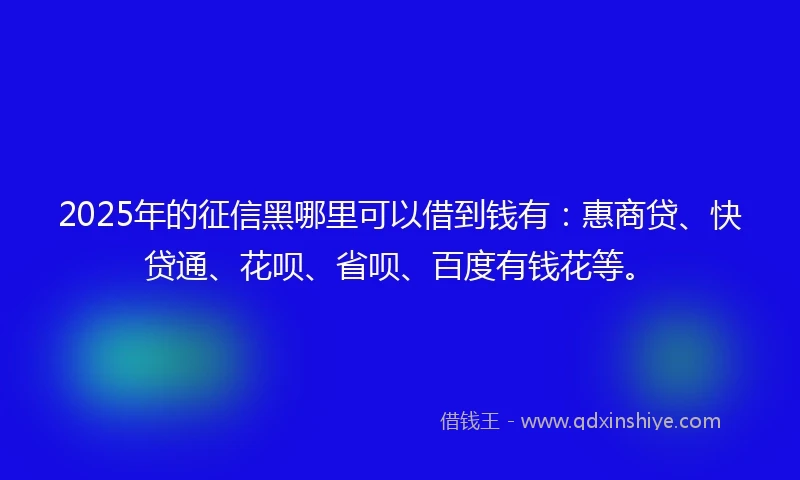2025年的征信黑哪里可以借到钱有：惠商贷、快贷通、花呗、省呗、百度有钱花等。