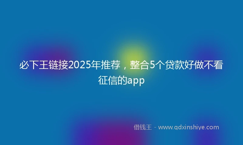 必下王链接2025年推荐，整合5个贷款好做不看征信的app