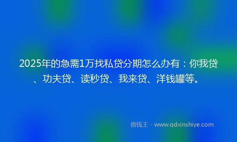 2025年的急需1万找私贷分期怎么办有：你我贷、功夫贷、读秒贷、我来贷、洋钱罐等。