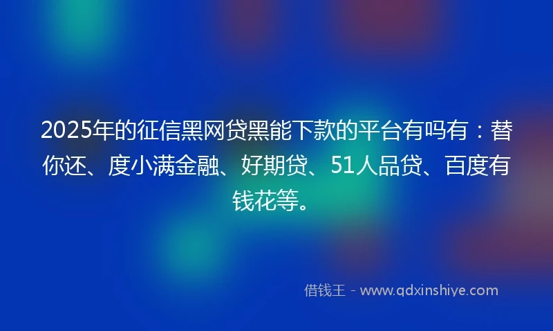 2025年的征信黑网贷黑能下款的平台有吗有：替你还、度小满金融、好期贷、51人品贷、百度有钱花等。