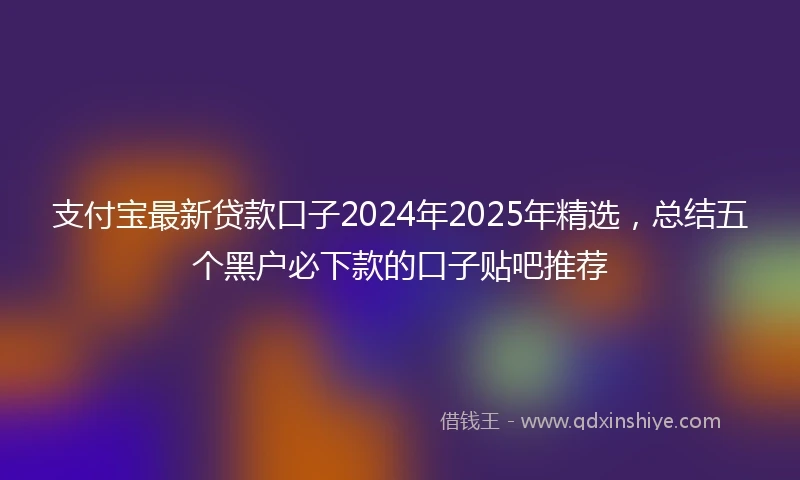 支付宝最新贷款口子2024年2025年精选，总结五个黑户必下款的口子贴吧推荐