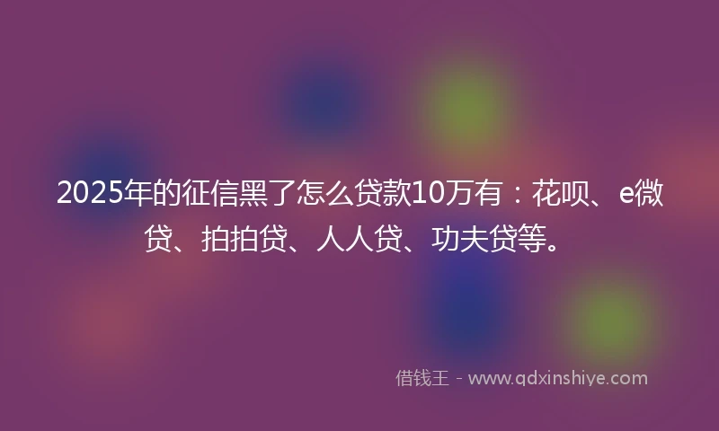 2025年的征信黑了怎么贷款10万有：花呗、e微贷、拍拍贷、人人贷、功夫贷等。