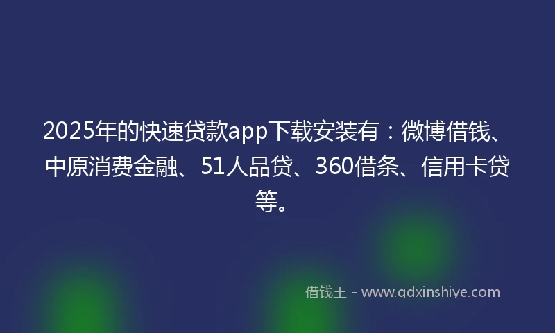 2025年的快速贷款app下载安装有：微博借钱、中原消费金融、51人品贷、360借条、信用卡贷等。