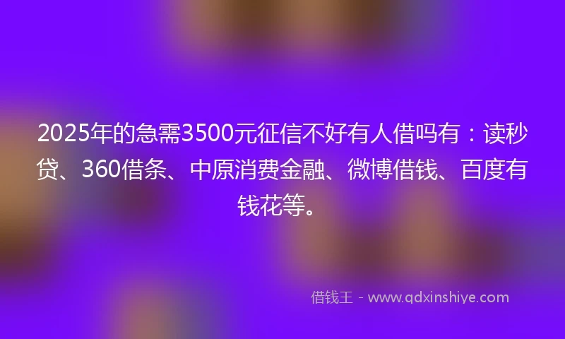 2025年的急需3500元征信不好有人借吗有：读秒贷、360借条、中原消费金融、微博借钱、百度有钱花等。