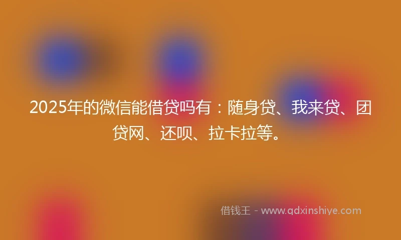 2025年的微信能借贷吗有：随身贷、我来贷、团贷网、还呗、拉卡拉等。