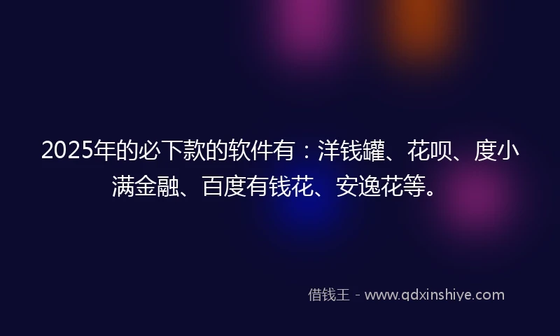 2025年的必下款的软件有：洋钱罐、花呗、度小满金融、百度有钱花、安逸花等。