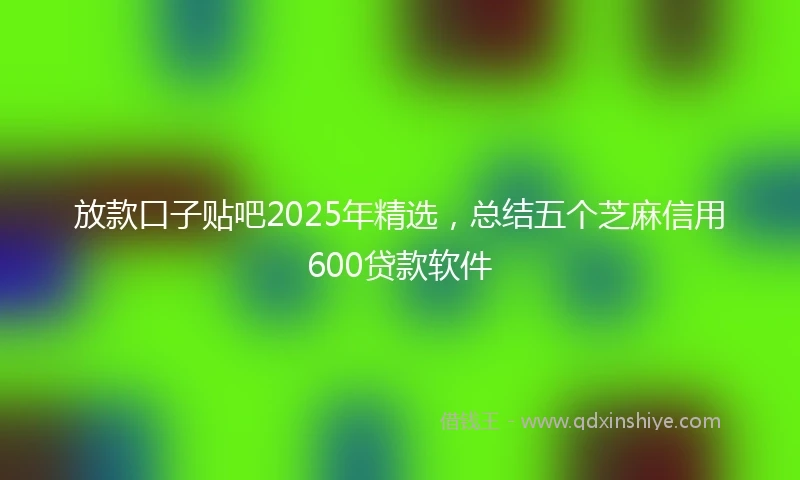 放款口子贴吧2025年精选，总结五个芝麻信用600贷款软件