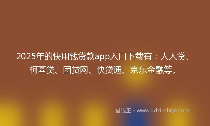 2025年的快用钱贷款app入口下载有：人人贷、柯基贷、团贷网、快贷通、京东金融等。