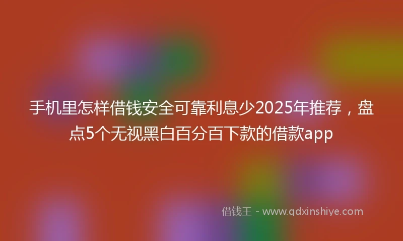 手机里怎样借钱安全可靠利息少2025年推荐，盘点5个无视黑白百分百下款的借款app