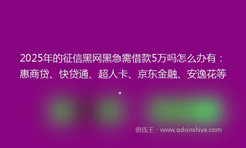 2025年的征信黑网黑急需借款5万吗怎么办有：惠商贷、快贷通、超人卡、京东金融、安逸花等。