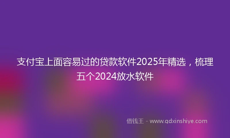 支付宝上面容易过的贷款软件2025年精选，梳理五个2024放水软件