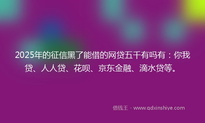 2025年的征信黑了能借的网贷五千有吗有：你我贷、人人贷、花呗、京东金融、滴水贷等。