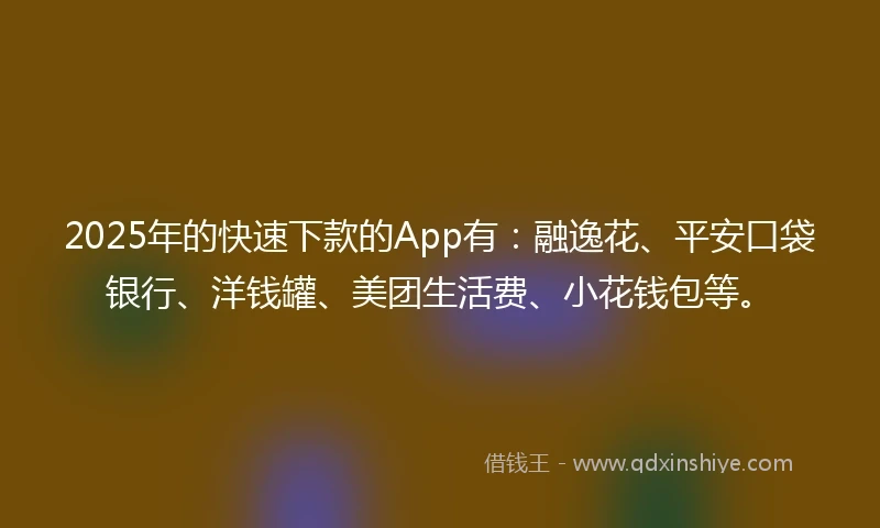 2025年的快速下款的App有：融逸花、平安口袋银行、洋钱罐、美团生活费、小花钱包等。