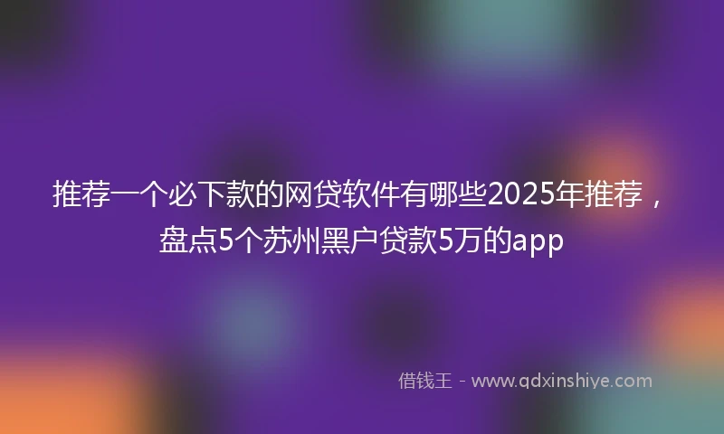 推荐一个必下款的网贷软件有哪些2025年推荐，盘点5个苏州黑户贷款5万的app