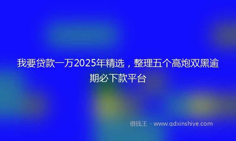 我要贷款一万2025年精选，整理五个高炮双黑逾期必下款平台