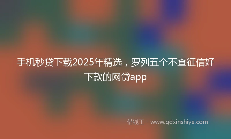 手机秒贷下载2025年精选，罗列五个不查征信好下款的网贷app