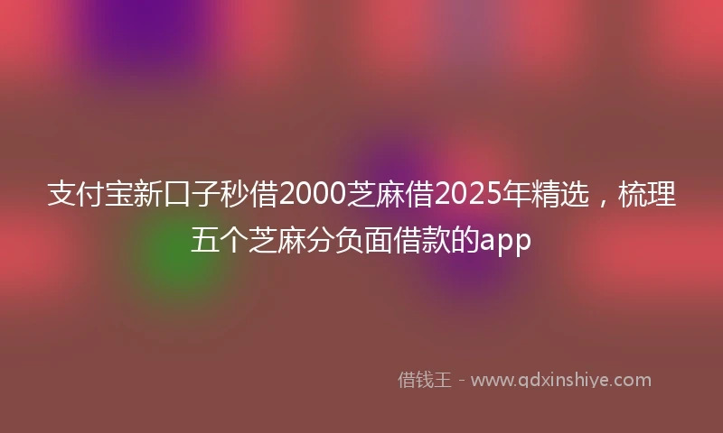 支付宝新口子秒借2000芝麻借2025年精选，梳理五个芝麻分负面借款的app