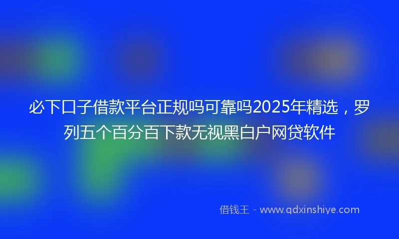 必下口子借款平台正规吗可靠吗2025年精选，罗列五个百分百下款无视黑白户网贷软件