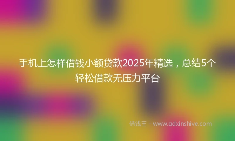 手机上怎样借钱小额贷款2025年精选，总结5个轻松借款无压力平台