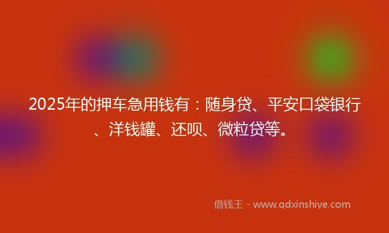2025年的押车急用钱有：随身贷、平安口袋银行、洋钱罐、还呗、微粒贷等。