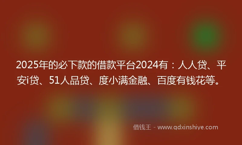 2025年的必下款的借款平台2024有：人人贷、平安i贷、51人品贷、度小满金融、百度有钱花等。