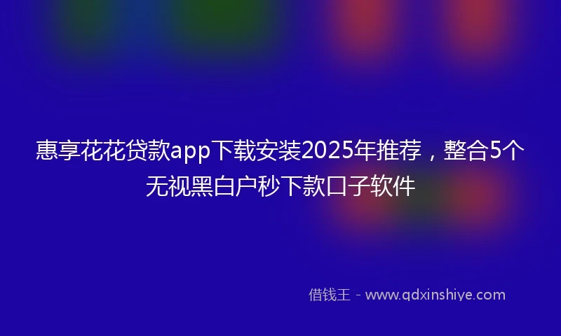 惠享花花贷款app下载安装2025年推荐，整合5个无视黑白户秒下款口子软件