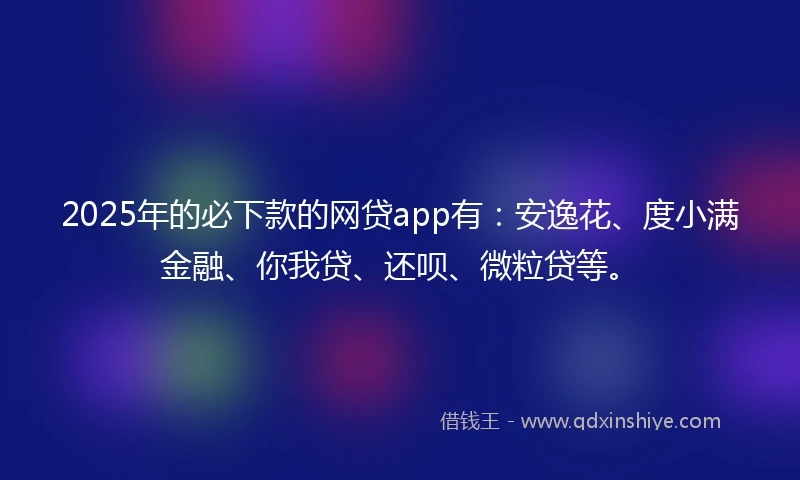 2025年的必下款的网贷app有：安逸花、度小满金融、你我贷、还呗、微粒贷等。