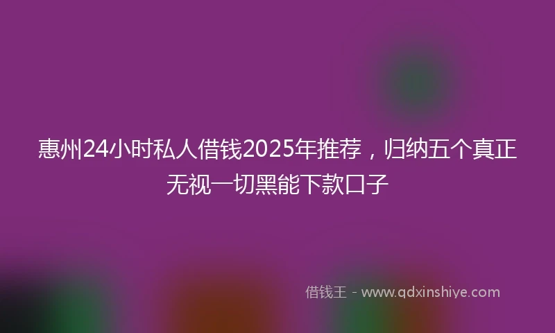 惠州24小时私人借钱2025年推荐，归纳五个真正无视一切黑能下款口子