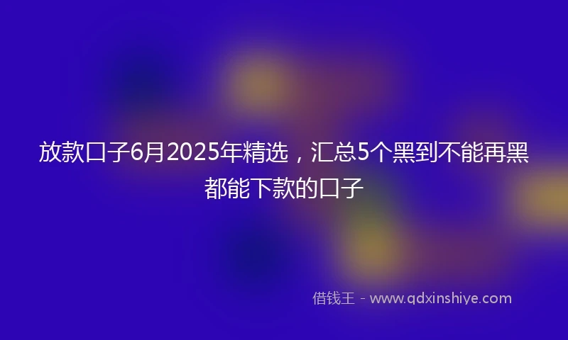 放款口子6月2025年精选，汇总5个黑到不能再黑都能下款的口子