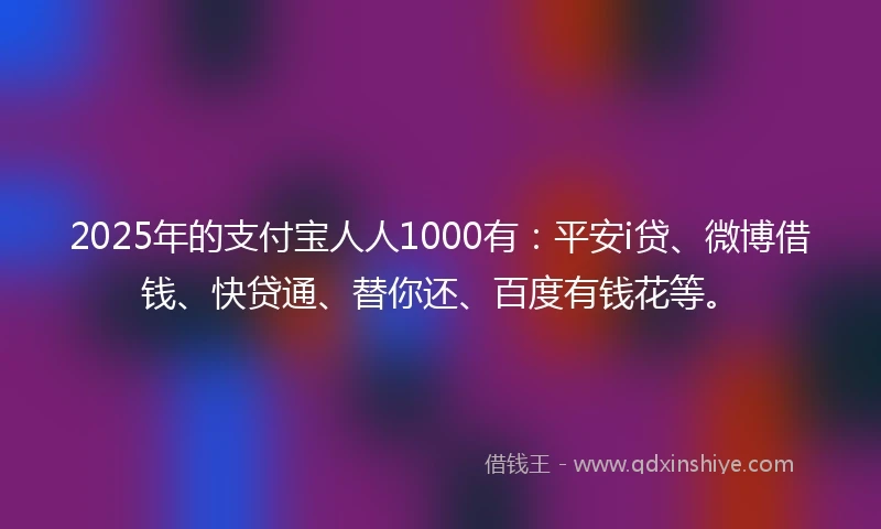 2025年的支付宝人人1000有：平安i贷、微博借钱、快贷通、替你还、百度有钱花等。