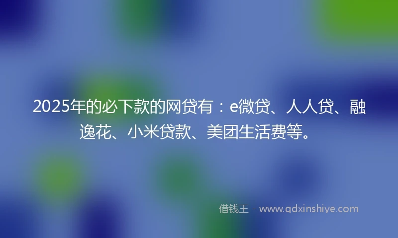 2025年的必下款的网贷有：e微贷、人人贷、融逸花、小米贷款、美团生活费等。