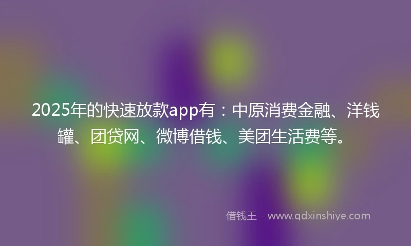 2025年的快速放款app有：中原消费金融、洋钱罐、团贷网、微博借钱、美团生活费等。