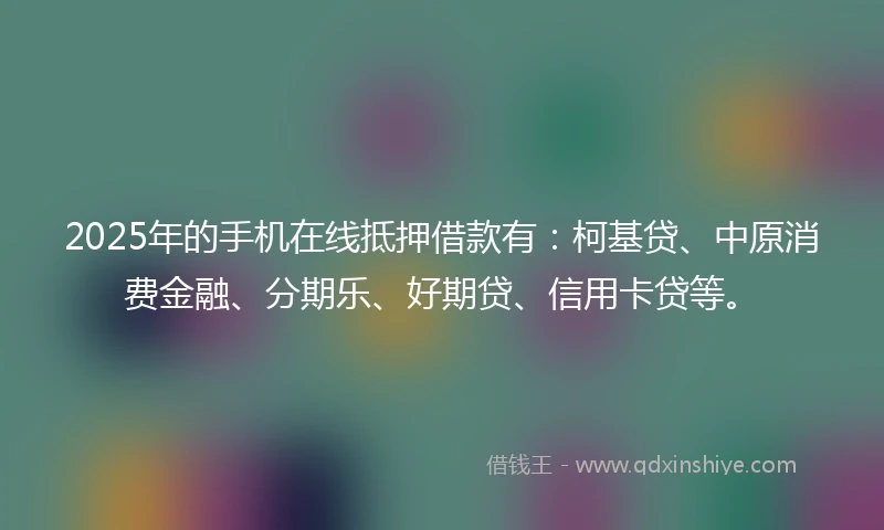 2025年的手机在线抵押借款有：柯基贷、中原消费金融、分期乐、好期贷、信用卡贷等。