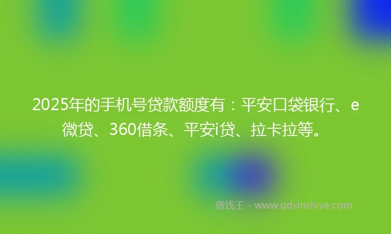 2025年的手机号贷款额度有：平安口袋银行、e微贷、360借条、平安i贷、拉卡拉等。