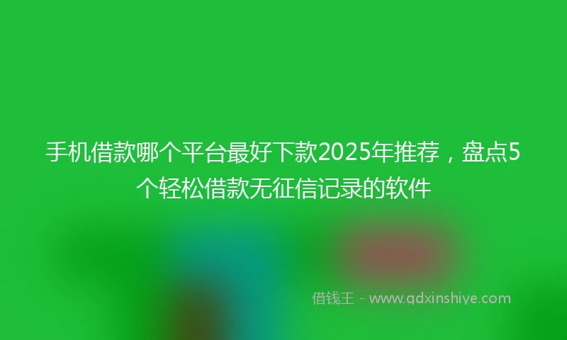 手机借款哪个平台最好下款2025年推荐，盘点5个轻松借款无征信记录的软件