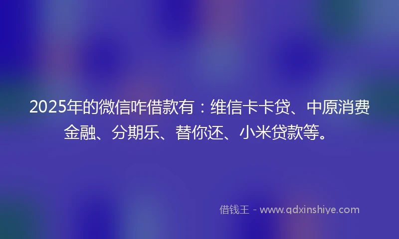 2025年的微信咋借款有:维信卡卡贷、中原消费金融、分期乐、替你还、小米贷款等。