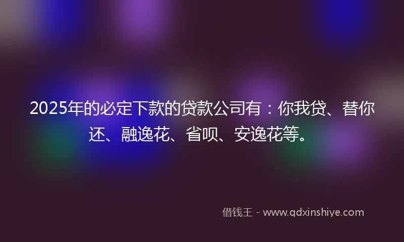 2025年的必定下款的贷款公司有：你我贷、替你还、融逸花、省呗、安逸花等。