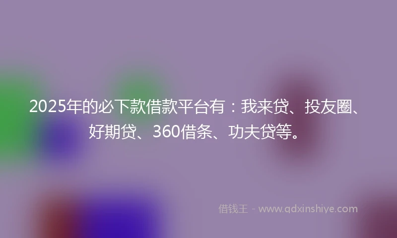 2025年的必下款借款平台有：我来贷、投友圈、好期贷、360借条、功夫贷等。
