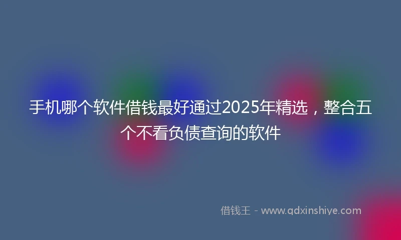 手机哪个软件借钱最好通过2025年精选，整合五个不看负债查询的软件
