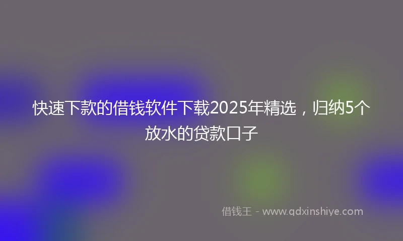 快速下款的借钱软件下载2025年精选，归纳5个放水的贷款口子