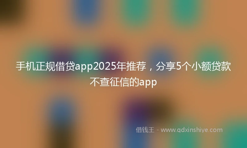手机正规借贷app2025年推荐，分享5个小额贷款不查征信的app