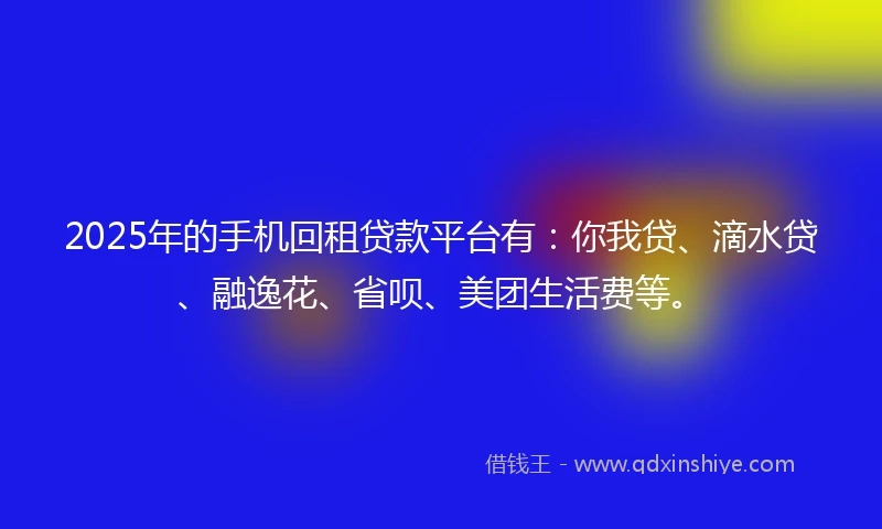 2025年的手机回租贷款平台有：你我贷、滴水贷、融逸花、省呗、美团生活费等。