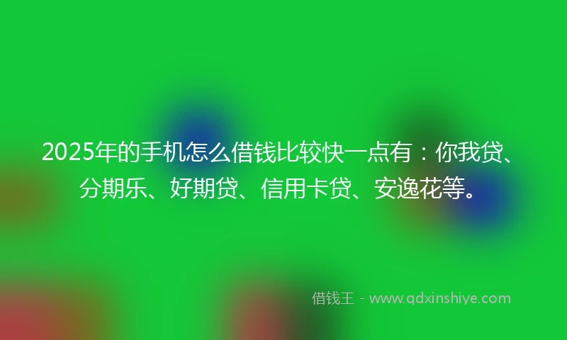 2025年的手机怎么借钱比较快一点有：你我贷、分期乐、好期贷、信用卡贷、安逸花等。