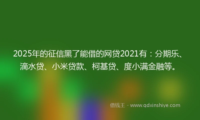 2025年的征信黑了能借的网贷2021有：分期乐、滴水贷、小米贷款、柯基贷、度小满金融等。