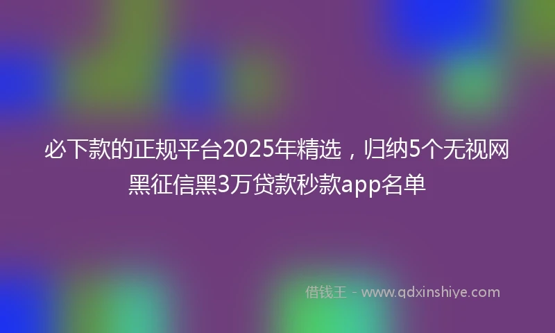 必下款的正规平台2025年精选，归纳5个无视网黑征信黑3万贷款秒款app名单