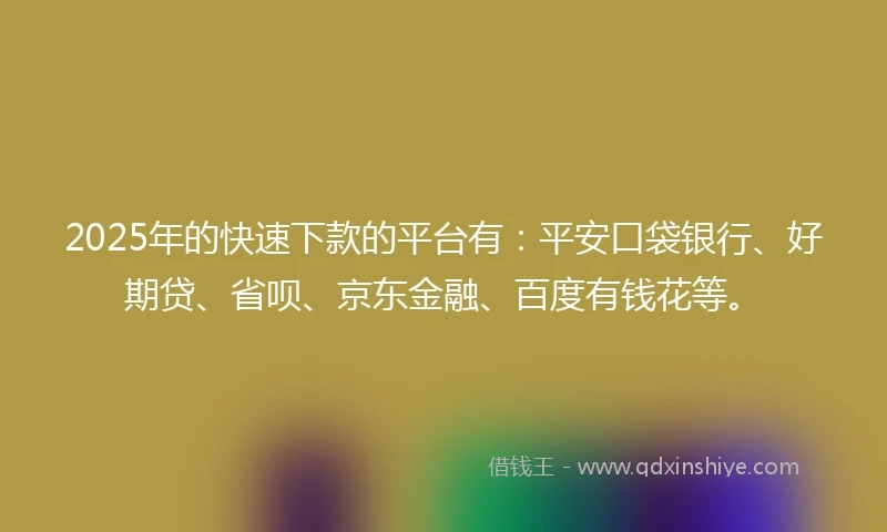 2025年的快速下款的平台有：平安口袋银行、好期贷、省呗、京东金融、百度有钱花等。