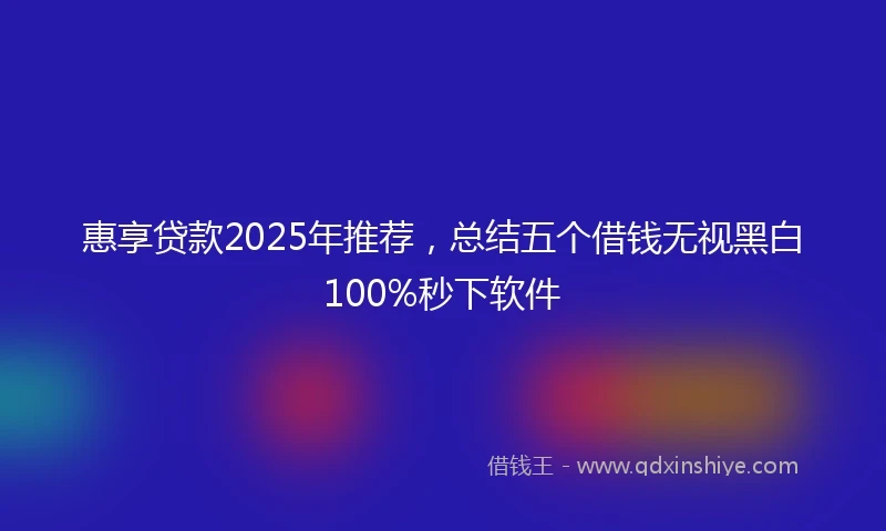 惠享贷款2025年推荐，总结五个借钱无视黑白100%秒下软件