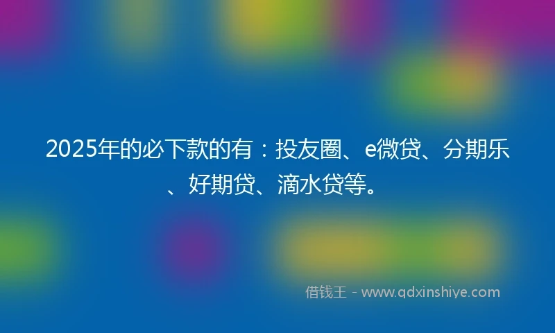 2025年的必下款的有：投友圈、e微贷、分期乐、好期贷、滴水贷等。