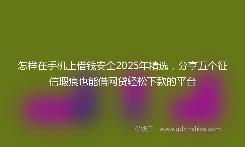 怎样在手机上借钱安全2025年精选，分享五个征信瑕疵也能借网贷轻松下款的平台