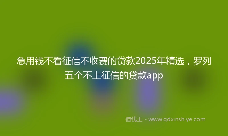 急用钱不看征信不收费的贷款2025年精选，罗列五个不上征信的贷款app